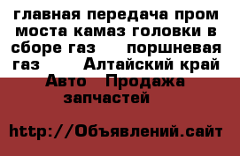 главная передача пром,моста камаз,головки в сборе газ 53 ,поршневая газ 53, - Алтайский край Авто » Продажа запчастей   